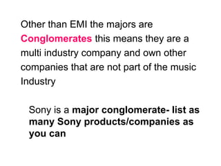 Other than EMI the majors are Conglomerates  this means they are a multi industry company and own other companies that are not part of the music Industry Sony is a  major conglomerate- list as many Sony products/companies as you can 
