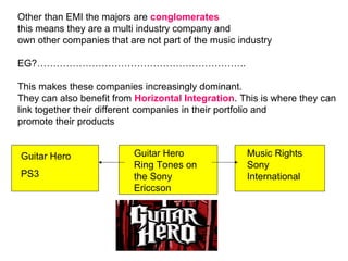Other than EMI the majors are  conglomerates this means they are a multi industry company and  own other companies that are not part of the music industry EG?……………………………………………………….. This makes these companies increasingly dominant.  They can also benefit from  Horizontal Integration . This is where they can link together their different companies in their portfolio and  promote their products Guitar Hero PS3 Guitar Hero Ring Tones on the Sony Ericcson Music Rights Sony International 