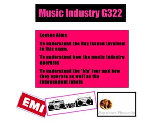 Music Industry G322 Lesson Aims To understand the key issues involved in this exam. To understand how the music industry operates To understand the ‘big’ four and how they operate as well as the independent labels 