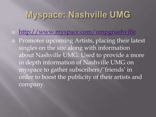 Myspace: Nashville UMGhttp://www.myspace.com/umpgnashvillePromotes upcoming Artists, placing their latest singles on the site along with information about Nashville UMG. Used to provide a more in depth information of Nashville UMG on myspace to gather subscribers/’friends’ in order to boost the publicity of their artists and company.  