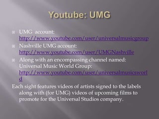 Youtube: UMGUMG  account: http://www.youtube.com/user/universalmusicgroupNashville UMG account:http://www.youtube.com/user/UMGNashvilleAlong with an encompassing channel named: Universal Music World Group: http://www.youtube.com/user/universalmusicsworldEach sight features videos of artists signed to the labels along with (for UMG) videos of upcoming films to promote for the Universal Studios company. 