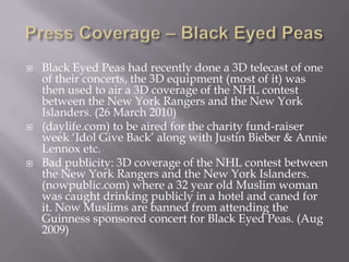 Press Coverage – Black Eyed PeasBlack Eyed Peas had recently done a 3D telecast of one of their concerts, the 3D equipment (most of it) was then used to air a 3D coverage of the NHL contest between the New York Rangers and the New York Islanders. (26 March 2010)(daylife.com) to be aired for the charity fund-raiser week ‘Idol Give Back’ along with Justin Bieber & Annie Lennox etc. Bad publicity: 3D coverage of the NHL contest between the New York Rangers and the New York Islanders. (nowpublic.com) where a 32 year old Muslim woman was caught drinking publicly in a hotel and caned for it. Now Muslims are banned from attending the Guinness sponsored concert for Black Eyed Peas. (Aug 2009)