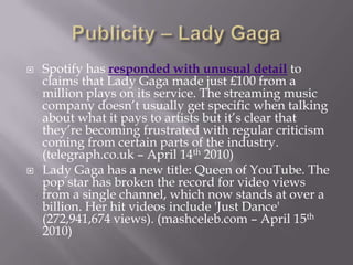 Publicity – Lady GagaSpotify has responded with unusual detail to claims that Lady Gaga made just £100 from a million plays on its service. The streaming music company doesn’t usually get specific when talking about what it pays to artists but it’s clear that they’re becoming frustrated with regular criticism coming from certain parts of the industry. (telegraph.co.uk – April 14th 2010)Lady Gaga has a new title: Queen of YouTube. The pop star has broken the record for video views from a single channel, which now stands at over a billion. Her hit videos include 'Just Dance' (272,941,674 views). (mashceleb.com – April 15th 2010)