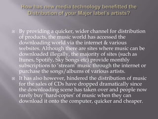 How has new media technology benefitted the Distribution of your Major label’s artists?By providing a quicker, wider channel for distribution of products, the music world has accessed the downloading world via the internet & various websites. Although there are sites where music can be downloaded illegally, the majority of sites (such as Itunes, Spotify, Sky Songs etc) provide monthly subscriptions to ‘stream’ music through the internet or purchase the songs/albums of various artists.It has also however, hindered the distribution of music for the sales of CDs have dropped dramatically since the downloading scene has taken over and people now rarely buy ‘hard-copies’ of music when they can download it onto the computer, quicker and cheaper.  