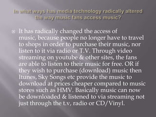 In what ways has media technology radically altered the way music fans access music?It has radically changed the access of music, because people no longer have to travel to shops in order to purchase their music, nor listen to it via radio or T.V. Through video streaming on youtube& other sites, the fans are able to listen to their music for free. OR if they wish to purchase (download) music then Itunes, Sky Songs etc provide the music to download at prices cheaper compared to music stores such as HMV. Basically music can now be downloaded & listened to via streaming not just through the t.v, radio or CD/Vinyl. 