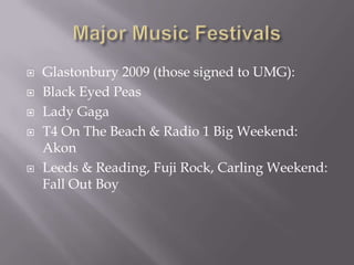 Major Music FestivalsGlastonbury 2009 (those signed to UMG):Black Eyed PeasLady GagaT4 On The Beach & Radio 1 Big Weekend: AkonLeeds & Reading, Fuji Rock, Carling Weekend: Fall Out Boy 