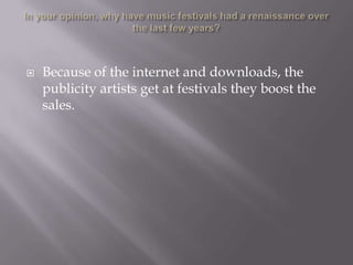 In your opinion, why have music festivals had a renaissance over the last few years?Because of the internet and downloads, the publicity artists get at festivals they boost the sales. 