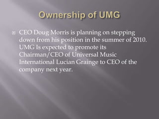 Ownership of UMGCEO Doug Morris is planning on stepping down from his position in the summer of 2010. UMG Is expected to promote its Chairman/CEO of Universal Music International Lucian Grainge to CEO of the company next year.