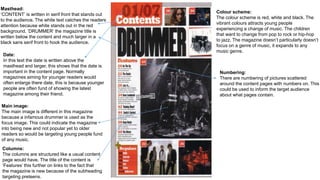 Masthead:
‘CONTENT’ is written in serif front that stands out
to the audience. The white text catches the readers
attention because white stands out in the red
background. ’DRUMMER’ the magazine title is
written below the content and much larger in a
black sans serif front to hook the audience.
Date:
In this text the date is written above the
masthead and larger, this shows that the date is
important in the content page. Normally
magazines aiming for younger readers would
often enlarge there date, this is because younger
people are often fund of showing the latest
magazine among their friend.
Main image:
The main image is different in this magazine
because a infamous drummer is used as the
focus image. This could indicate the magazine
into being new and not popular yet to older
readers so would be targeting young people fund
of any music.
Columns:
The columns are structured like a usual content
page would have. The title of the content is
‘Features’ this further on links to the fact that
the magazine is new because of the subheading
targeting preteens.
Colour scheme:
The colour scheme is red, white and black. The
vibrant colours attracts young people
experiencing a change of music. The children
that want to change from pop to rock or hip-hop
to jazz. The magazine doesn’t particularly doesn’t
focus on a genre of music, it expands to any
music genre.
Numbering:
There are numbering of pictures scattered
around the content pages with numbers on. This
could be used to inform the target audience
about what pages contain.
 