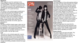 Masthead:
SPIN magazine uses the masthead on the
contents page to reassure the readers that they
are reading SPIN. It also gives the allusions that
the magazine is proud of their masthead by the
repetition and frequently reminded the readers of
the magazine. It’s a great technique.
Column:
The column in the contents page is positioned in
a usual style and gives the indication of what
would be included in the magazines. The
features are the only thing included when
compared to other music magazine contents
page. This is because many music magazine
contents page include other stuff than the
features. For example; live review, gigs and
subscriptions.
Layout:
The layout of SPIN contents page is plain and not
as interesting. This could be because the readers
are supposed to look at the focal image and focus
their attention on the brighter sectors of the
contents page, for example; the features column
and the quote in the top right corner.
Puff:
This puff is on the contents page with a square
informing the readers to turn to the front cover.
This is unusual as other music magazines like;
NME, Kerrang! and Q where this is uncommon.
SPIN contents page has a unusual style which is
strange and thrilling, probably to attract the target
audience.
Focal image:
The focal image is of two artist wearing clothing
that suits the house colour because it’s in black
and white. The attire of the clothing is classy
and sophisticated because they are wearing’
hats, stripe shirts and blazers. This dull scene
portrayed by SPIN could be a way for the
readers to notice the focal image as it takes up
the most space. Maybe it’s to show the
importance of the artists and the main focus of
the entire magazine or to even keep the
readers please of the contents page. This is a
great technique to be inspired by in a music
magazine. However, it doesn’t fit the scene my
partner and I are looking for as the contents
page is alluring a different target audience.
Target audience:
The focal image gives the sense that the
target audience are pop lovers because of the
artists. I could workout the age range is young
people between 16-24. SPIN is targeting both
genders without signalling out anyone.
House colours:
The house colours are grey and white. The
masthead is different colour to make it
standout, same thing goes for the puff. The
house colours suits the theme which is
sophisticated and classic.
 