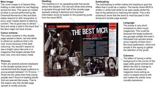Main image:
The cover image is of Gerard Way
holding a mike whilst his hair flapping
across his face. This gives an insider
of what a concert performed by My
Chemical Romance is like and fans
easily respond to with recognition or
envy, even maybe desire to attend a
concert. This is good way to attract
fans and show a side to the band that
the fans might not have known.
Colour scheme:
The colour scheme in this double
page spread is black, red and white
to attract an audience that’s into
rock music because of the dark
colouring. You wouldn’t expect to
see a bright colour like pink in a
magazine that targets people that
love rock, emo and heavy metal.
Heading:
The heading is in an appealing style that would
attract the readers. The red and white bold writing
is spreads through both half of the double page
spreads making it standout and important
information since its based on the powering quote
from the band MCR.
Subheading:
The subheading is written below the heading to give the
effect that it could be a caption. The bands name MCR is
written in white bold white to be seen easily whilst the
rest of the sentence is matching the article. This is the
scheme to show that the band is most focused in this
article and double page spread.
Language:
The article is very short
compared to other music
magazines. This could be
because the target audience
are younger people that aren’t
interested into worded article
since majority of them don’t
like long explanation- short and
simple is the saying to gather
the attention of the youth.
Columns:
The effect of having a white
background in the corner of the
page adds good contrast and
allows the text to change to
black which makes the
magazine more exiting as
colour is played around with
and makes the article more
visually expressive.
Pictures:
There are several pictures displayed
in the double spread since I've
mentioned that the target audience is
young people between 13-18 since
those are the years that most young
people aren’t found of reading article
that are seemed like essay. That is
the reason why this double page
spread is mostly pictures.
 