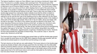 The feature headline is made up of two different; type one being a translucent, large, bold
front. The second is a smaller, opaque, italic script type front. The second part of the
caption draws more attention to the aforementioned, perhaps to reinforce that the magazine
is referring to one of Florence Welch’s songs; ‘You Got the Love’. The focal chunk of text,
the article, is all in one colour and front, which displays that is it part of the same thing. It is
not broken up by quotes or images or even side bars. It is not problematic layout article.
The image is on the left and the writing on the right. There is also only one image on this
double page spread thus making the reader instantly know that the article is based on
Florence Welch. The red colour of the ribbon and Florence Welch’s hair may be being
referred to by the ‘got the love’ part of the heading as love is often referred to by the colour
red. The mise-en-scene is equally important regarding the magazine article in the middle of
other parts of the double page spread. She is sat on top of a table, above eye height, with
her feet on the steps. The colour of her clothes may also be relevant to the article. The
kicker describes Florence as having ‘America at her feet’, so below her, this links to why
she is sat above the camera looking down on the camera’s point of view presenting
America is below her in a literal sense. Her feet are also raised off the ground strengthening
the caption that says of ‘at her feet’. The colour of her clothes, being black may signify
stubbornness, ruthlessness, aggressiveness, toughness, threatening and macho. However,
her face demonstrates the opposites of these things. This could be a way to show the
reason why ‘America is at her feet’.
The focal and lone image on the double page spread takes up half the double page spread;
this is usually the same layout as the VIBE other magazine double page spreads, with the
artist that the article based on in the left third and the writing on the right.
The text columns on the right are very well-ordered. The house colours on the double page
spread are shades of black, white and grey apart from the red ribbon over the white table
cloth and Florence Welch’s red hair. Her legs and hands are also different colours from the
shades. This could be scheme focus the readers eyes on the bright colours of the double
page spread due to the dull house colours and could be interrupted by the boldness and
loud red colour thrown over the table cloth.
 