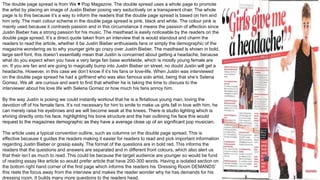 The double page spread is from We ♥ Pop Magazine. The double spread uses a whole page to promote
the artist by placing an image of Justin Bieber posing very seductively on a transparent chair. The whole
page is to this because it’s a way to inform the readers that the double page spread is based on him and
him only. The main colour scheme in the double page spread is pink, black and white. The colour pink is
mainly used because it contrasts passion and in this circumstance it means the passion of affection since
Justin Bieber has a strong passion for his music. The masthead is easily noticeable by the readers on the
double page spread. It’s a direct quote taken from an interview that is would standout and charm the
readers to read the article, whether it be Justin Bieber enthusiasts fans or simply the demographic of the
magazine wondering as to why younger girls go crazy over Justin Bieber. The masthead is shown in bold,
large serif font, this doesn’t essentially mean that Justin is concerned about getting a headache, because
what do you expect when you have a very large fan base worldwide, which is mostly young female are
on. If you are fan and are going to magically bump into Justin Bieber on street, no doubt Justin will get a
headache. However, in this case we don’t know if it’s his fans or love-life. When Justin was interviewed
on the double page spread he had a girlfriend who was also famous solo artist, being that she’s Selena
Gomez. We all are curious and want to find that whether he is taking the time to discuss to the
interviewer about his love life with Selena Gomez or how much his fans annoy him.
By the way Justin is posing we could instantly workout that he is a flirtatious young man, loving the
devotion off of his female fans. It’s not necessary for him to smile to make us girls fall in love with him, he
can merely raise his eyebrows and we will become weak at the knees. There is studio lighting which is
shining directly onto his face, highlighting his bone structure and the hair outlining his face this would
request to the magazines demographic as they have a average close up of an significant pop musician.
The article uses a typical convention outline, such as columns on the double page spread. This is
effective because it guides the readers making it easier for readers to read and pick important information
regarding Justin Bieber or gossip easily. The format of the questions are in bold red. This informs the
readers that the questions and answers are separated and in different front colours, which also alert us
that their isn’t as much to read. This could be because the target audience are younger so would be fund
of reading essay like article so would prefer article that have 200-300 words. Having a isolated section on
the bottom right hand corner of the first page which informs the readers his ‘Dressing Room DEMANDS’
this reels the focus away from the interview and makes the reader wonder why he has demands for his
dressing room. It builds many more questions to the readers head.
 