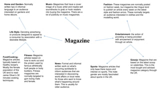 Magazine
Life Style- Denoting advertising
or products designed to appeal to
a consumer by association with a
desirable lifestyle.
Music- Magazines that have a cover
image of a music artist and maybe sell
soundtracks to grab or hook readers
into buying the magazine. There are a
lot of publicity on music magazines.
Gossip- Magazine that are
based on the latest scoop
on celebrities. This is the
most bought and advised
magazine category through
the UK.
Fashion- These magazines are normally posted
on fashion week, but magazine like Vogue tend
to publish an article every week on the latest
style and fashion errors. These normally targets
an audience interested in clothes and the
modelling world.
Entertainment- the action of
providing or being provided
with amusement or enjoyment
through an article.
Sports- Magazine articles that
only base there topics and
interest on sports. The male
gender are mostly fascinated
about sports in the UK.
Fitness- Magazine
articles based on
how to work out and
the protein used by
famous athletically
built people or body
builders. Fitness
magazines are
normally targeted to
gym loving male
and female.
News- Formal and informal
written work on what’s
occurring worldwide to
inform audiences that are
interested in discovering
world affairs or local news
for those who want to know
what’s happening around
them. This is usually for
older audience.
Food/Cooking-
Magazine articles
typically based on
healthy recipe's.
Mostly the female
population of the
UK tend to read
Jamie Oliver’s 30
minutes cooking
techniques.
Home and Garden- Normally
written tips in informal
language to an audience
interested on gardens and
home décors.
 