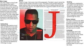 Main image:
The main image is of Jay-Z with
black glasses that make it
extremely hard to see his eyes
since the eyes are the way to tell
a persons emotions. Jay-Z gives
an impression of a ruthless man
because his eyes are covered
and his mouth doesn’t look like
it’s smiling. The main image takes
half of the double page spread
showing the importance and the
main focus on the article which is
Jay-Z.
Article:
There’s a huge J that covers most of the paragraphs. The letter is way to remind the
readers that the article is focused on Jay-Z. The article is long worded making the
target audience older since younger people aren’t fund of reading articles that have
more words than pictures. The capital words are to guide the readers into the most
important paragraphs.
Heading:
The heading is underlined by
the capital ‘j’ and right above it
to catch the readers eyes into
reading it since it’s smaller
and hard to see if it wasn’t in
this format or style. The
heading is a direct quote from
Jay-Z. This makes the readers
feel a recognition towards the
quote through his music.
Subheading:
RapRadar logo stands out and
does not follow the house style.
The font and colours used are
unique to the double page. For
those who do not know what
RapRadar is, they could be
forgiven for thinking RapRadar
is a radar for rap, and that Jay-Z
is under this radar, he has been
found. RapRadar is a rap news
and blog website and therefore
you could say the appearance
of the logo is a plug.
Colour scheme:
The colour scheme is red, black
and white to appeal to the target
audience because the colours
look more for young adults so
they wouldn’t be feeling childish
and feel more of an adult.
Language:
The language used in this
article is written to suit the
target audience that are adults
around their late or mid
twentieth because it’s long
worded so wouldn’t suit
younger audience and it’s not
the genre of music older
audience listen to due to Jay-Z
rap songs.
 