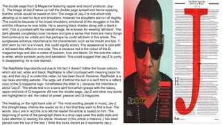 The double page from Q Magazine featuring rapper and record producer, Jay-
Z. The image of Jay-Z takes up half the double page spread and hence applying
that the article would be based on him. The image of Jay-Z is mid-shoot only
allowing us to see his face and shoulders, however his shoulders are cut off slightly.
This could be because of his broad shoulders, emotional of the struggles in his life
and the influence he now holds. He is wearing black shades along with a black t-
shirt. This is constant with his overall image, he is known for wearing 'all black'. The
dark glasses completely cover his eyes and give a sense that there are many things
that continue to be untold and that perhaps he could tell them in this article. The
sunglasses enhance importance to his characteristic such as his mouth and lips. T-
shirt worn by him is a V-neck, this could signify victory. The appearance is cast with
a red wash-like effect on one side. This is because red is the colour of the Q
magazine logo and also a colour of passion, love and blood. On the side the colour
is white, which symbols purity and sanitation. This could suggest that Jay-Z is purity
is disappearing, he is now stained.
The RapRadar logo stands-out due to the fact it doesn’t follow the house colours,
which are red, white and black. RapRadar is often confused with meaning radar for
rap, and that Jay-Z is under this radar, he has been found. However, RapRadar is a
rap news and blog website. The large red J behind the text in a serif font is a reflect
copy of the Q magazine logo, nonetheless the letter is j, because the interview is
about 'Jay-Z'. The whole text is in a sans serif font which grasps with the classy,
upper-end look of Q magazine. All over the double page, Jay-Z and other key words
are highlighted in red, the colour of power, passion and Q magazine.
The heading on the right hand side of ‘ The most exciting people in music, Jay z’
this straight away charms the reader as its a fact that they want to find is true. The
words ‘Jay-z are in red this is to tell the reader the article is based on him. The
beginning of some of the paragraph there is a drop caps used this adds style and
lures attention to reading the article. However in this article a massive J has been
placed over the top of the text, I think this looks decent as it represents Jay z.
 