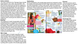 Colour scheme:
The colour scheme for the ‘Teenage Vogue’ double
page spread is: pink, white, blue and black. The
pink and blue would point out that the magazine is
aimed at young teenage girls who are absorbed in
the fashion and latest trend. The colour black is
used to highlight the bad topics in the article for
example the words ‘My World”, “My Cup Of Tea”
and “My iMac Screen” are in a black, bold font on a
white background this makes it stand out this would
grab the readers attention immediately. The colour
scheme has been carried on throughout the
magazine which would give the readers a sense of
endurance.
Heading:
The heading isn’t easily recognisable with all the
subheading being in a bigger front. However, the
heading as been underline to show the readers that’s
the heading. “My World” could be associate with
someone telling the readers about what they do in
their life. In this case it’s young adult Japanese
model. The numbering from 1-10 also links to the
model favourite things in life.
Main image:
The main image is of stylish Japanese model
wearing bright colours that go perfectly with the
colour scheme. This double page spread is similar
to the other four music magazine I analysed-
though this magazine is a fashion genre. The main
image always standout in a magazine double page
by taking half or quarter of the double page spread.
Subheading:
All the subheading in this double page spread are numbered to show
the readers what particularly the focal image model prefers more than
the other things listed. It’s like a menu guide, where the restaurant
keeps the highly favoured meals at the top and the unpopular ones at
the bottom. In this context the numbers are a guide to indicate to the
fans ten things she likes in her life.
Pictures:
There are pictures used to
give the readers an image to
associate with what the
model likes. The picture of
the cup of tea is linked what
is mentioned on her second
favourite thing about the
world. Another example
would be the picture of the
notebook linking to the
seventh thing she likes.
Anchorage text:
In this double page spread
the model is referred to
‘Susie Bubble’ which could
be a nickname given by her
fans and a way for them to
recognise the focal image
and be instantly drawn to the
article. This is so the readers
could continue read on.
 