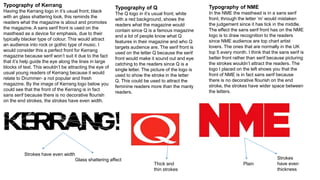 Typography of Kerrang
Having the Kerrang logo in it’s usual front; black
with an glass shattering look, this reminds the
readers what the magazine is about and promotes
the magazine. A sans serif front is used on the
masthead as a device for emphasis, due to their
typically blacker type of colour. This would attract
an audience into rock or gothic type of music. I
would consider this a perfect front for Kerrang
magazine because serif won’t suit it due to the fact
that it’s help guide the eye along the lines in large
blocks of text. This wouldn’t be attracting the eye of
usual young readers of Kerrang because it would
relate to Drummer- a not popular and fresh
magazine. By the image of Kerrang logo below you
could see that the front of the Kerrang is in fact
sans serif because there is no decorative flourish
on the end strokes, the strokes have even width.
Typography of Q
The Q logo in it’s usual front; white
with a red background, shows the
readers what the magazine would
contain since Q is a famous magazine
and a lot of people know what Q
features in their magazine and who Q
targets audience are. The serif front is
used on the letter Q because the serif
front would make it sound out and eye
catching to the readers since Q is a
single letter. The picture of the logo is
used to show the stroke in the letter
Q. This could be used to attract the
feminine readers more than the manly
readers.
Typography of NME
In the NME the masthead is in a sans serif
front, through the letter ‘m’ would mistaken
the judgement since it has tick in the middle.
The effect the sans serif front has on the NME
logo is to draw recognition to the readers
since NME audience are top chart artist
lovers. The ones that are normally in the UK
top 5 every month. I think that the sans serif is
better front rather than serif because picturing
the strokes wouldn’t attract the readers. The
logo I placed on the left shows you that the
front of NME is in fact sans serif because
there is no decorative flourish on the end
stroke, the strokes have wider space between
the letters.
Thick and
thin strokes
Strokes have even width
Glass shattering affect Strokes
have even
thickness
Plain
 