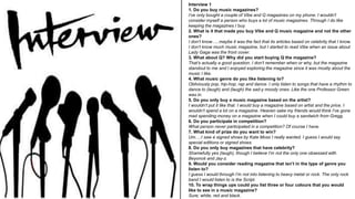 Interview 1
1. Do you buy music magazines?
I’ve only bought a couple of Vibe and Q magazines on my phone. I wouldn’t
consider myself a person who buys a lot of music magazines. Through I do like
keeping the magazines I buy.
2. What is it that made you buy Vibe and Q music magazine and not the other
ones?
I don’t know…..maybe it was the fact that its articles based on celebrity that I know.
I don’t know much music magazine, but I started to read Vibe when an issue about
Lady Gaga was the front cover.
3. What about Q? Why did you start buying Q the magazine?
That’s actually a good question. I don’t remember when or why, but the magazine
standout to me and I enjoyed exploring the magazine since it was mostly about the
music I like.
4. What music genre do you like listening to?
Obliviously pop, hip-hop, rap and dance. I only listen to songs that have a rhythm to
dance to (laugh) and (laugh) the sad-y moody ones. Like the one Professor Green
was in.
5. Do you only buy a music magazine based on the artist?
I wouldn’t put it like that. I would buy a magazine based on artist and the price. I
wouldn’t spend a lot on a magazine. Heaven sake my friends would think I’ve gone
mad spending money on a magazine when I could buy a sandwich from Gregg.
6. Do you participate in competition?
What person never participated in a competition? Of course I have.
7. What kind of prize do you want to win?
Um….I saw a signed shoes by Kate Moss I really wanted. I guess I would say
special editions or signed shoes.
8. Do you only buy magazines that have celebrity?
Shamefully yes (laugh), though I believe I’m not the only one obsessed with
Beyoncé and Jay-z.
9. Would you consider reading magazine that isn’t in the type of genre you
listen to?
I guess I would through I’m not into listening to heavy metal or rock. The only rock
band I would listen to is the Script.
10. To wrap things ups could you list three or four colours that you would
like to see in a music magazine?
Sure; white, red and black.
 