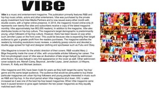 Vibe is a music and entertainment magazine. The publication primarily features R&B and
hip-hop music artists, actors and other entertainers. Vibe was purchased by the private
equity investment fund Inter-Media Partners and is now issued every-other month with
double covers, with a higher online presence. In 2014, the magazine moved online-only (It
represents over twenty-five sites and subscribers receive a copy of the latest magazine
monthly. Vibe approximately has 863,000 readers). In addition to the magazine, Vibe also
distributes books on hip-hop culture. The magazine's target demographic is predominantly
young, urban followers of hip-hop culture. However, there has been issues on pop artist,
such Jennifer Lopez on the front cover. This could be because vibe is expanding their target
audience to gain a greater profit from the readers purchases. The magazine satisfies the
readers by including revolutions music reviews, a celebrity gossip column and devoted a
double page spread for high-end designer clothing and sportswear such as Fubu and Obey.
Vibe Magazine is known for the artistic direction of their covers. R&B vocalist Mary J.
Blige frequently made the cover of Vibe, with uncountable articles following her career. The
first non-photograph cover of Vibe was an illustration of late singer Aaliyah by well-known
artist Alvaro; this was Aaliyah’s very first appearance on the cover as well. Other well-known
cover subjects are; Mariah Carey, Beyoncé, Jennifer Lopez, Janet Jackson, Lil Wayne,
Eminem, R. Kelly and Michael Jackson.
Vibe magazine and XXL have been rivals for years as they both target the same ‘hip-hop’
genre and the same target audience. The audience that would be persuaded to buy these
particular magazines are urban hip-hop followers and young people interested in music such
as R&B and hip-hop. In the short period when Vibe magazine shut down, XXL’ s sales
increased as it was one of the best hip-hop based magazines. When Vibe magazine came
back it caused tension to grow again between the two power magazines as they equally
matched each other.
 