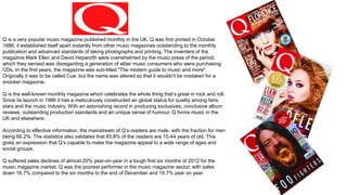 Q is a very popular music magazine published monthly in the UK. Q was first printed in October
1986; it established itself apart instantly from other music magazines outstanding to the monthly
publication and advanced standards of taking photographs and printing. The inventers of the
magazine Mark Ellen and David Hepworth were overwhelmed by the music press of the period,
which they sensed was disregarding a generation of elder music consumers who were purchasing
CDs. In the first years, the magazine was sub-titled "The modern guide to music and more".
Originally it was to be called Cue, but the name was altered so that it wouldn't be mistaken for a
snooker magazine.
Q is the well-known monthly magazine which celebrates the whole thing that’s great in rock and roll.
Since its launch in 1986 it has a meticulously constructed an global status for quality among fans,
stars and the music industry. With an astonishing record in producing exclusives, conclusive album
reviews, outstanding production standards and an unique sense of humour. Q forms music in the
UK and elsewhere.
According to effective information, the mainstream of Q’s readers are male, with the fraction for men
being 66.2%. The statistics also validates that 83.8% of the readers are 15-44 years of old. This
gives an expression that Q’s capable to make the magazine appeal to a wide range of ages and
social groups.
Q suffered sales declines of almost 20% year-on-year in a tough first six months of 2012 for the
music magazine market. Q was the poorest performer in the music magazine sector, with sales
down 16.7% compared to the six months to the end of December and 19.7% year on year.
 