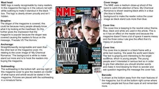 Anchorage:
Straightforwardly recognisable and seen than
the other text on the magazine cover. It’s
relating to the cover image of ‘My Chemical
Romance.’ The background is white to make
stand out more and is to hook the readers into
buying the magazine.
Cover image:
The NME uses a medium close-up shoot of the
band to catch the attention of fans. My Chemical
Romance is shown wearing black attire in a blue
(the blue is faded)
background to make the reader notice the cover
image as black stand outs more than blue.
Cover line:
This cover line is keeping to the neutral colour theme.
Blue, black and white are used in the article. This is
so it has an effect on the reader and because the
magazine doesn’t have a lot of space it seems messy
and the three colour rule give the effect that it’s
messy on purpose.
Mast head:
NME logo is easily recognisable by many readers.
In this magazine the logo is in the colours red with
white outlining to make it standout in the black
box. The logo is clearly shown proudly and isn’t
hidden.
Strapline:
The slogan of the magazine is covered, this
could be because many people already know
what it by looking at the masthead. So this
further gives the impression that the
magazine is popular because the slogan was
covered causing the readers to focus on the
message, ‘Fractals VS The Horrors.’
Barcode:
Is shown at the bottom away from the main features of
the magazine, but it’s at the bottom right corner where
normally people last focus their eyes at and remember
more.
Subheading:
The subheading in the bottom left and top right of
this magazine cover to give the readers an insider
of what topics and article would be stated in the
magazine. Pictures are placed with the subheading
in a miniature frame.
Cover line:
The cover line is placed in a black frame with a
white text reading, ‘the week the world went black.’
The text is gripping and interesting to the target
audience, which is young people. The young
people aren’t interested in serious text so in order
to grip their attention you should shorten words
and make it mind blowing for them to wonder and
ask question regarding the message the cover has.
 