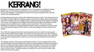 Kerrang is a UK based magazine dedicated to rock. The magazine is published by Bauer
Media Group. The first issue was published on 6 June 1981 as a one-off addition in
the Sounds newspaper. The magazine is known for having a successful record of 80,186
copies in the social group ABC.
Kerrang releases new issues weekly with a different layout every week. This is because during
the 1980’s and early 1990’s the magazine placed many thrash and glam metal artist. Readers
would often complain about the magazine being unoriginal because of the repeat and similarity
in the issues. The magazine took a different leap when the new editors (Paul Rees) included
groups and solo artist that are not metallic, such as Linkin Park. The new format was
established successfully in attracting sustained readers. With the emerging of emo and metal-
core, Kerrang based majority of their issues on those new category of music to attract more
readers.
From 1993, the magazine has held an annual awards ceremony to mark the most popular
bands in the interests of their readers. The winners of the pervious years are often mentioned
before the new winner can take their trophy. The event is presented by major music celebrities
and thousands of people attend or watch it from home with hope that their favourite artist or
group win.
The devoted audience of Kerrang are enthusiastic rock fans. The percentage is 60% males
and 40% females so Kerrang would often attract the male populations. Kerrang’s demographic
falls into C making the target audience males between the ages of 16-24 years old. Kerrang
aims at male audience and appeals to them by using content such as hard rock and metal
core on the front cover. The female readers are target by the use of the artist (mostly male
bands) on free pull out posters.
 