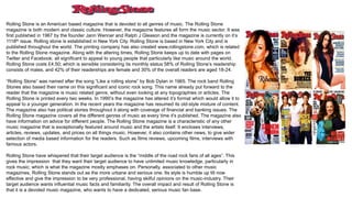 Rolling Stone is an American based magazine that is devoted to all genres of music. The Rolling Stone
magazine is both modern and classic culture. However, the magazine features all form the music sector. It was
first published in 1967 by the founder Jann Wenner and Ralph J Gleason and the magazine is currently on it’s
1118th issue. Rolling stone is established in New York City. Rolling Stone is based in New York City and is
published throughout the world. The printing company has also created www.rollingstone.com, which is related
to the Rolling Stone magazine. Along with the altering times, Rolling Stone keeps up to date with pages on
Twitter and Facebook; all significant to appeal to young people that particularly like music around the world.
Rolling Stone costs £4.50; which is sensible considering its monthly status 58% of Rolling Stone’s readership
consists of males, and 42% of their readerships are female and 30% of the overall readers are aged 18-24.
“Rolling Stone” was named after the song “Like a rolling stone” by Bob Dylan in 1965. The rock band Rolling
Stones also based their name on this significant and iconic rock song. This name already put forward to the
reader that the magazine is music related genre, without even looking at any topographies or articles. The
Rolling Stone is printed every two weeks. In 1990’s the magazine has altered it’s format which would allow it to
appeal to a younger generation. In the recent years the magazine has resumed its old-style mixture of content.
The magazine also has political stories throughout it along with coverage of financial and banking issues. The
Rolling Stone magazine covers all the different genres of music as every time it’s published. The magazine also
have information on advice for different people. The Rolling Stone magazine is a characteristic of any other
music magazine that is exceptionally featured around music and the artists itself. It encloses interviews,
articles, reviews, updates, and prices on all things music. However, it also contains other news, to give wider
selection of media based information for the readers. Such as films reviews, upcoming films, interviews with
famous actors.
Rolling Stone have whispered that their target audience is the “middle of the road rock fans of all ages”. This
gives the impression that they want their target audience to have unlimited music knowledge, particularly in
rock music; which is what the magazine mostly emphases on. Personally, associated to other music
magazines, Rolling Stone stands out as the more urbane and serious one. Its style is humble up till now
effective and give the impression to be very professional, having skilful opinions on the music-industry. Their
target audience wants influential music facts and familiarity. The overall impact and result of Rolling Stone is
that it is a devoted music magazine, who wants to have a dedicated, serious music fan base.
 