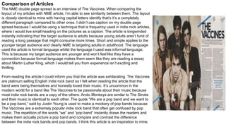 Comparison of Articles
The NME double page spread is an interview of The Vaccines. When comparing the
layout of my articles with NME article, I’m able to see similarity between them. The layout
is closely identical to mine with having capital letters identify that’s it’s a completely
different paragraph compared to other ones. I didn’t use caption on my double page
spread because I would be using a technique that is frequency used in indie rock articles,
where I would live small heading on the pictures as a caption. The article is longwinded
instantly indicating that the target audience is adults because young adults aren’t fund of
reading a long passage that might consume more times. Short and simple applies to the
younger target audience and clearly NME is targeting adults in adulthood. The language
used the article is formal language whilst the language I used was informal language.
This is because my target audience are younger and won’t feel like they have a
connection because formal language makes them seem like they are reading a essay
about Martin Luther King, which I would tell you from experience isn’t exciting and
thrilling.
From reading the article I could inform you that the article was exhilarating. The Vaccines
are platinum selling English indie rock band so I felt when reading the article that the
band were being themselves and honestly loved their music. It’s uncommon in the
modern world for a band like The Vaccines to be passionate about their music because
most indie rock bands are a copy of the others. Arctic Monkeys are similar to The Stroke
and their music is identical to each other. The quote “We are a pop band and we want to
be a pop band,” said by Justin Young is used to make a mockery of pop bands because
The Vaccines are a extremely popular indie rock band that often get confused by pop
music. The repetition of the words “we” and “pop band” instantly draws the readers and
makes them actually picture a pop band and compare and contrast the difference
between the indie rock bands and pop bands. I think this article is an inspiration to mine.
 
