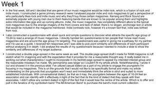 Week 1
 In the first week, Idil and I decided that are genre of our music magazine would be indie rock, which is a fusion of rock and
indie music. I constructed a genre primary research were I analysed popular indie and rock magazines to get a perspective of
who particularly likes rock and indie music and why they’ll buy those certain magazines. Kerrang and Rock Sound are
extremely popular with young men due to them featuring bands that are known to be popular among them and highlights
extra information like gigs and up coming albums. Indie, the music magazine, has completely different allure to the typical
rock magazines due to the strange imagery of the front covers and lack of detail; there’s no slogan, anchorage text or article
that would be included in the magazine mentioned. Indie contrasts rock, however it’s a known fact that, indie was birthed
from rock.
 I also constructed a questionnaire with elven quick and simple questions to discover what attracts the specific age group of
15-24 to read a arrange of music magazines. I directly handed ten questionnaires to ten people that I know read music
magazines and are around the age group I’m targeting. The questionnaire was useful in giving me a pathway for my partner
and I to use as a guide. I received ten responses and I was able to pick point similarity and differences of each participant
without analysing it in depth. I did analyse the results of my questionnaire because I wanted to include a slide to show the
similarity and differences of my target audience.
 I constructed a double page spread in the same week as well. The double page spread draft I made for RAM magazine is ruff
sketch what I'm imagining and with the expectation that it provides for me a reasonable thought way. It really bailed me in
working out what characteristics I ought to incorporate in my twofold page spread to appeal my intended interest group and
the reasonable missteps I've made. My penmanship was larger so I couldn't fit my whole article. Notwithstanding, I wrote it
out and showed it in the previous slide. I've utilized casual dialect as a part of my article to engage the youngsters I'm
focusing in my magazines. This is on the grounds that I would not like to be specifically formal and make my article
uninteresting on the grounds that youngsters won't react and immediately think the article is strict and suited to more
established individuals. With conversational dialect, be that as it may, the youngsters between the ages of 16-24 feel an
association and can identify with it effectively in light of the fact that its the kind of dialect that they speak with their
associates. I didn't utilize any content dialect in light of the fact that it would lose the centre of the article. Which is to offer and
pull in the fanatics of my symbolism band 'The All American Band' to purchase the band's most current collection.
 