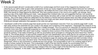 Week 2
• In the second week Idil and I constructed a draft of our context page and front cover of the magazine by drawing it and
colouring by our self in order to get a clear perspective of how our music magazine would look before hand and not rushing it
because we’ll have a clear path of our music magazine. Idil drafted the front cover of the music magazine that we have named
RAM, that stands for Rage Against the Machines. She had a perfect picture in her mind to do a gothic- yet strange- band
wearing a day of the dead clothing and mask. I was pleased that it looked indie rock and suggested that two men would be
behind the female- the female would be wearing a dark bloody red dress with a mask and the men would be wearing identical
clothing. Day of the dead is Mexican celebration for the relative or friends that have passed away and often people would dress
up in gothic clothing of skeletons and death masks that have bright and dark vibrant colouring to suit the theme of death. It’s
thrilling and strange celebration that appeals to the indie rock genre.
• I developed a draft of the contents page that would suit the non mainstream rock kind. From my contents page draft I could
right away workout the essential mix-ups I made in the design and numbering of the segments. I disparaged the measure of my
central picture in being to a great degree littler than I initially arranged. This is on account of I assumed my central picture would
consume more room than I generally suspected so I was more on edge about it being to huge and this brought about my
central picture being littler than what I was trusting. I needed to draw a picture of the shoes that the band 'The Honest Illusion'
would be marking. In the wake of teaming up with my accomplice we've arranged on changing the band name from 'Gothic
Freak' to 'The Honest Illusion' to best suit the outside the box rock classification and to verify that its not confused for an emo
band on the grounds that the central picture depicts a gothic and emo appeal so the name of the band ought to complexity it.
This is on account of the band parts I've drawn on the substance page are wearing dark apparel and dark connotes critical,
gothic and gloom. In any case, the band name 'The Honest Illusion' gives the feeling that the band is communicating social
assignment, which is very prominent in outside the box rock groups. I've incorporated a rival in my contents page to win a
couple of shoes marked by the band. This is absolutely in light of the fact that the results I've accumulated from my
questionnaire and interviews had provided for me the feeling that my intended interest group are agreeable to a music
magazine to have a rival in the substance page instead of the intro page in light of the fact that they trust when all is said in
done that it is 'tasteless'. In this week, I also changed the article on my double page spread.
 