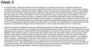 • In the third week, I added extra features that were missing in my contents page, such as; the editors signature and
competition information. This was key because I realised that I haven’t done as much as I wanted. I could workout through
annotating and evaluating all drafts, the simple mistakes I made in the layout and numbering of the columns. I miscalculated
the size of my focal image in being particularly smaller than I first planned. This is because I thought my focal image would
take extra space than I in general thought so I was more apprehensive about it being to big and this resulted in my focal
image being smaller than what I was hoping. I wanted to draw a picture of the shoes that the band ‘The Honest Illusion’
would be signing. After co-operating with my partner we’ve conveyed on changing the band name from ‘Gothic Freak’ to ‘The
Honest Illusion.’ This purely because we’re hoping that the band name appeals to the target audience. It’s a known fact that
majority of young people consider themselves to be deep with their emotions. The Honest Illusion is somewhat sounds deep
because it’s a know fact that illusions cant be honest since it’s a trick to make the audience think in a certain way.
• Idil and I were trying to analyse the front cover, double page spread and contents page drafts. This was to give us an over
view of our drafts and workout the missing bits and include what went wrong and right in the drafts. I first analysed my double
page spread and noticed my mistake that the draft was targeting rock fans and not indie rock fans. This was the reason why I
decided I would change my layout to make it similar and unique to other indie rock bands articles. In the new layout I didn’t
draw the focal images or wrote the article because there wasn’t enough space because I used an A4 paper so the space
would be limited. I would be using females not males because I can’t seem to find boys willing to help me in my coursework,
which is upsetting. Nevertheless, I would create a band of four or more females. The name of the band in my first double
page spread was yet again targeting rock fans, so I searched on the internet and discovered that indie rock bands have
unusual band names. November Elephants was created from the month I was born and my favourite animal. Arctic Monkeys,
an extremely popular indie rock band was formed by the picking their favourite animal (monkeys). I was able to pick out my
mistakes in the contents page analyses, which was useful in giving me an overview.
Week 3
 