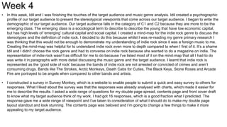 Week 4
• In this week, Idil and I was finishing the touches of the target audience and music genre analysis. Idil created a psychographic
profile of our target audience to present the stereotypical viewpoints that come across our target audience. I began to write the
demographic of our target audience. Our target audience falls in the category of C1 and C2 because they are more to be the
emerging class. The emerging class is a sociological term to describe to describe the young that have low economic capital,
but has high levels of ‘emerging’ cultural capital and social capital. I created a mind-map for the indie rock genre to discuss the
stereotypes and the definition of indie rock. I decided to do this because whilst I was re-reading my genre primary research I
was thinking that this would not be enough to demonstrate my understanding of indie rock since it was a foreign music to me.
Creating the mind-map was helpful for to understand indie rock even more to depth compared to when I first of it. It’s a shame
Idil and I didn’t choose the rock genre and had to converse on indie rock because she wanted to do a magazine on indie. The
representation of indie rock wasn’t as difficult for me to do because I’ve listed most of it on the mind-map that all I had to do
was write it in paragraphs with more detail discussing the music genre and the target audience. I learnt that indie rock is
represented as the ‘good side of rock’ because the bands of indie rock are not arrested or convicted of crimes and aren’t
consuming drugs. Bands like The Strokes, Arctic Monkeys, Death Cabs for Cuties, The Black Keys, Stone Roses and Arcade
Fire are portrayed to be angels when compared to other bands and artists.
• I constructed a survey in Survey Monkey, which is a website to enable people to submit a quick and easy survey to others for
responses. What I liked about the survey was that the responses was already analysed with charts, which made it easier for
me to describe the results. I asked a wide range of questions for my double page spread, contents page and front cover draft
to know what my target audience think of my work. I had got 16 responses, which is a good fraction what I predicted. The
response gave me a wide range of viewpoint and I’ve taken to consideration of what I should do to make my double page
layout standout and look stunning. The contents page was beloved and I’m going to change a few things to make it more
appealing to my target audience.
 