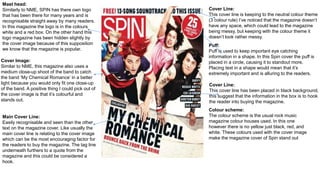 Mast head:
Similarly to NME, SPIN has there own logo
that has been there for many years and is
recognisable straight away by many readers.
In this magazine the logo is in the colours
white and a red box. On the other hand this
logo magazine has been hidden slightly by
the cover image because of this supposition
we know that the magazine is popular.
Cover Image:
Similar to NME, this magazine also uses a
medium close-up shoot of the band to catch
the band ‘My Chemical Romance’ in a better
light because you would only fit one close-up
of the band. A positive thing I could pick out of
the cover image is that it’s colourful and
stands out.
Main Cover Line:
Easily recognisable and seen than the other
text on the magazine cover. Like usually the
main cover line is relating to the cover image
which can be the most encouraging factor for
the readers to buy the magazine. The tag line
underneath furthers to a quote from the
magazine and this could be considered a
hook.
Cover Line:
This cover line has been placed in black background,
this suggest that the information in the box is to hook
the reader into buying the magazine.
Cover Line:
This cover line is keeping to the neutral colour theme
(3 colour rule) I’ve noticed that the magazine doesn’t
have any space, which could lead to the magazine
being messy, but keeping with the colour theme it
doesn’t look rather messy.
Puff:
Puff is used to keep important eye catching
information in a shape. In this Spin cover the puff is
placed in a circle, causing it to standout more.
Placing text in a shape would mean that it’s
extremely important and is alluring to the readers.
Colour scheme:
The colour scheme is the usual rock music
magazine colour houses used. In this one
however there is no yellow just black, red, and
white. These colours used with the cover image
make the magazine cover of Spin stand out
 