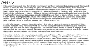 Week 5
• In this week, the aim was to finish the writing for the photography plan for my contents and double page spread. This included
the mise-en-scene; the attire, props, setting and lighting and the camera angle. I decided to take my photos in different
locations from park to a café. The photography plan was helpful guide for me to use because it created a clear plan for me
when it came to my contents page and double page draft. I was able to figure about the camera angle I would use and the
locations for the perfect scenery. However, I did have to change my photography plan several times because I couldn’t decide
if my photos for the contents and double page spread should be bright and cheery or gloomy. I choose to make it contrast
both. I’m thinking of editing some of the pictures either bright correlation or dark. I hope this appeals to my target audience
because I figured a blend of the bright and dark colours is magnificent, however, because I’m not a fan of indie rock and
prefer rock music it’s bias. I’ll have to ask someone that’s a massive indie rock fan.
• I created a flat plan were I organised the numbering from 1-23 in order for my contents page to not look randomly done. I
have also analysed it, stating the reasons why Idil and I won’t be creating all the advertisement and would be creating the
contents page, front cover and our double page spread. I had to this because we wouldn’t be creating all the pages as it’s
time consuming and the contents, front over and the double page spread are the most important ones to construct. This was
advised by my teacher and I took it to considerate to complete on the group PowerPoint.
• I started to create the layout of my double page spread this week on Photoshop. There was a lot of tools I didn’t know how to
use and started to adapt using it with the help of watching tutorials and reading guide sheets I found on the internet.
Photoshop began easier to use and I really liked how the layout turned out for my double page spread. Now I have to edit the
pictures before placing them in the layout. I was impressed with the layout because it turned out better than I hoped. I want to
include several common media conventions in music magazines double page spread. This is the heading, focal image,
article, page numbering and columns. I want to make my double page spread actually look like it’s a real music magazines
double page spread.
 