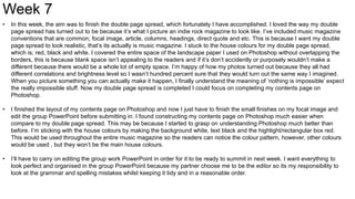 Week 7
• In this week, the aim was to finish the double page spread, which fortunately I have accomplished. I loved the way my double
page spread has turned out to be because it’s what I picture an indie rock magazine to look like. I’ve included music magazine
conventions that are common; focal image, article, columns, headings, direct quote and etc. This is because I want my double
page spread to look realistic, that’s its actually is music magazine. I stuck to the house colours for my double page spread,
which is; red, black and white. I covered the entire space of the landscape paper I used on Photoshop without overlapping the
borders, this is because blank space isn’t appealing to the readers and if it’s don’t accidently or purposely wouldn’t make a
different because there would be a whole lot of empty space. I’m happy of how my photos turned out because they all had
different correlations and brightness level so I wasn’t hundred percent sure that they would turn out the same way I imagined.
When you picture something you can actually make it happen, I finally understand the meaning of ‘nothing is impossible’ expect
the really impossible stuff. Now my double page spread is completed I could focus on completing my contents page on
Photoshop.
• I finished the layout of my contents page on Photoshop and now I just have to finish the small finishes on my focal image and
edit the group PowerPoint before submitting in. I found constructing my contents page on Photoshop much easier when
compare to my double page spread. This may be because I started to grasp on understanding Photoshop much better than
before. I’m sticking with the house colours by making the background white, text black and the highlight/rectangular box red.
This would be used throughout the entire music magazine so the readers can notice the colour pattern, however, other colours
would be used , but they won’t be the main house colours.
• I’ll have to carry on editing the group work PowerPoint in order for it to be ready to summit in next week. I want everything to
look perfect and organised in the group PowerPoint because my partner choose me to be the editor so its my responsibility to
look at the grammar and spelling mistakes whilst keeping it tidy and in a reasonable order.
 