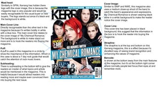 Mast head:
Similarly to SPIN, Kerrang has hidden there
logo with the cover image, this is because the
magazine logo is very popular and would be
easily recognisable for the usual buyer or new
buyers. The logo stands out since it’s black and
the background is white.
Main Cover Line:
Directly recognisable than the other text in the
magazine because it’s written boldly in white
with a blue box. The main cover line relates to
the cover image of ‘My Chemical Romance.’
The background is white to make stand out
more and is to hook the readers into buying the
magazine.
Cover Image:
Similar to SNIP and NWE, this magazine also
uses a medium close-up shoot of the band to
catch the band’s appearance and expressions.
My Chemical Romance is shown wearing black
attire in a white background to make the reader
notice the cover image.
Cover Line:
This cover line has been placed in black
background, this suggest that the information in
the box is to hook the reader into buying the
magazine.
Barcode:
Is shown at the bottom away from the main features
of the magazine, but it’s at the bottom right corner
where normally people last focus their eyes at and
remember more.
Puff:
A puff is used in this magazine in a circle to
show the importance of the information. Which in
this case is about a 7 day rock guide that would
catch the attention of rock music lovers.
Subheading:
There is subheading in the bottom left to give the
readers an insider of what topics and article
would be mentioned in the magazine. This is
helpful because it would attract readers into
reading more and maybe even convinced them
into buying the next issue.
Strapline:
The strapline is at the top and bottom on this
Kerrang magazine, this is a effect because it’s
excellent way of raising brand recognition and
enhancing the values of magazine.
 