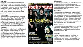 Mast head:
Similarly to SPIN and Kerrang, Rock Sound
slightly hides a bit of the masthead by putting the
cover image. This is because the magazine logo
is very popular and would be simply recognisable
for the usual buyers or new readers. The
supposition of the masthead in this magazine
cover shows indicates that Rock Sound is a
popular rock music magazine.
Competition:
A competition is unlikely to be on the front cover of a
magazine, however Rock Sound places a
competition to win a signed disturbed guitar. This
makes the magazine audience young people
between the age of 16-24.
Cover line:
The cover line includes another rock artist that is
extremely popular in the rock music industry since
her songs were number one in the UK and Australia
through she was not famous when the magazine
was published that means she was undiscovered
and became more famous by Rock Sound. The
image of Lacuna Coil is seductive so would attract
the male gender more than the female.
Cover image:
The cover image is of My Chemical Romance
when there album ‘Tales From the Dark Side’
was released to the public making this
magazine in trend with the latest singles from
the well known rock artist or groups. The band
is wearing black to go well with the gloomy
background that associate with their album.
Cover line:
The cover line is written in sans serif front and in
white and yellow to standout from the dark
background. Informal language is used to
communicate to the younger audience sense
younger audience and known to be fund of
informal language because it feels like they are
speaking to friends not prime minster.
Colour scheme:
The colour scheme in the magazine front cover is
yellow, red, black and white. This is colours
typically found in rock based magazine such as
Kerrang, Spin and NME.
Barcode:
Similar to all music magazine front cover the
Rock Sound barcode is in the bottom right
because that were people’s last focus is at and
in order to buy the magazine you would need
the barcode.
 