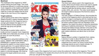 Focal image:
The main image is of Selena Gomez, this promotes the
content of the magazine which is the artist and her tour.
The main image is overlapping with the masthead which
means that the magazine is putting great emphasis on
the artist to attract buyers than the reputation of the
magazine, this means the advert is using the advertising
technique of celebrity endorsement. The focal image is
showing that Selena Gomez attention is focused on the
readers, direct address. This may have been used to
grab readers attentions and allure them to the focal
image.
Masthead:
The masthead of the magazine is “KISS”
position behind the focal image. This could
be because billboard is a extremely popular
music magazine so the readers could clearly
workout that the masthead. Another reason
might be to show the readers that the focal
image is the main focus of the magazine.
Barcode:
The barcode is position below, which is
mostly common in popular music magazines
like NME and Q. Barcodes are shown so that
the shop can scan the product.
Caption:
The magazine is using direct address in the
caption, ‘INSIDE THE CONFIDENT GIRL’S
HANDBOOK’ to appeal to the readers
because the caption is a direct quote of what
majority girls love. It’s a great method to use
when appealing to their feminine target
audience. I noticed that the language of the
caption is informal language, this could be
because the target audience are young
females.
Target audience:
Just by looking at the artist of the magazine
(Selena Gomez) it clearly indicates that the
target audience for this magazine issue is
younger girls between the ages of 11-17
because Selena Gomez appeals to that
particular age group and gender.
House Colours:
The three main colours used in the magazines are
purple, white and pink these colours are used to appeal
to the target audience. It’s common knowledge that
majority of girls like the famine colours, such as blue,
purple, white, pink, and etc. The colour would appeal to
the target audience because of the feminine colours.
Anchorage:
Selena Gomez is written in hyperbolic front, making
it standout in order to allure the fans to know the
main context. After analysing variety music
magazines front covers I’ve come to know that the
anchorage stands out and is clearly indicate. I’ll
make sure to include a bold anchorage.
Puff:
A puff is used in this magazine front cover to show the audience the price of the magazine. This is great
method in indicating to the readers the amount and the word ‘only’ makes us think it’s the cheapest
price you can get for the magazine.
 