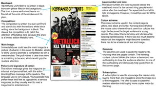 Issue number and date:
The issue number and date is placed beside the
masthead since it’s the second thing people would
notice after the masthead. Our eyes look from left to
right in magazine. However, it could be used to fill the
space.
Masthead:
‘KERRANG CONTENTS’ is written in black
front with yellow filled in the background.
The front is sans serif since there’s no
flourish at the ends of the strokes and it’s
plain.
Competition:
The competition is written in a san serif front
and stands out with the red and white block
writing since the background is black. The
idea of the competition is to catch the
attention of Metallica fans because the prize
is a limited edition Metallic vans.
Picture and signature of editor:
The editors message gives the magazine an
informal and personal feel, with the editor
directing there message to the readers. The
language use is very casual. Young people may
prefer these kind feel as opposed to a serious
magazine, as they usually want to read a
magazine for entertainment.
Main image:
Immediately we could see the main image is a
picture of a band, in this case it’s Metallic, which
is being used to promote a competition to win a
merchandise. The puff makes it clear that there
is something to be won, which would grip the
readers attention.
Colour scheme:
The colour scheme used in the content page is
yellow, red, black and white. Kerrang doesn’t follow
the house colour theme since it uses four colours this
might be because the target audience is young
people. The colour theme is funky and vibrate while
keeping it professional. If there was too much text the
readers of the magazine might become bored so
there has to be a balance of text and image.
Subscription:
A subscription is used to encourage the readers into
buying more than one magazine since the image is a
of five magazine. The offer is used to catch the
readers attention into buying more copies made by
Kerrang.
Columns:
The columns are used to guide the readers into
knowing what the pages contain. The Kerrang
content column follows the colour scheme and has
subheading to draw the audience attention to one of
the subheading and obliviously help guide them to
the correct page.
 