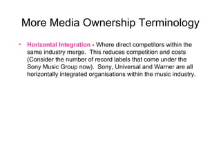 More Media Ownership Terminology
• Horizontal Integration - Where direct competitors within the
same industry merge. This reduces competition and costs
(Consider the number of record labels that come under the
Sony Music Group now). Sony, Universal and Warner are all
horizontally integrated organisations within the music industry.
 