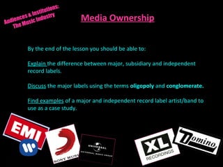 By the end of the lesson you should be able to:
Explain the difference between major, subsidiary and independent
record labels.
Discuss the major labels using the terms oligopoly and conglomerate.
Find examples of a major and independent record label artist/band to
use as a case study.
Audiences & Institutions:
The Music Industry
Media Ownership
 