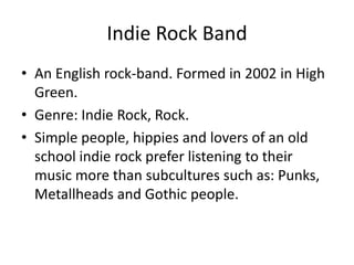 Indie Rock Band
• An English rock-band. Formed in 2002 in High
  Green.
• Genre: Indie Rock, Rock.
• Simple people, hippies and lovers of an old
  school indie rock prefer listening to their
  music more than subcultures such as: Punks,
  Metallheads and Gothic people.
 