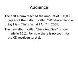 Audience
The first album reached the amount of 360,000
  copies of their album called “Whatever People
  Say I Am, That’s What I Am” in 2006.
The new album called “Suck And See” is now
  made in 2011. For now there is no count for
  the CD receivers…yet ;).
 