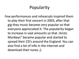Popularity
Few performances and rehearsals inspired them
  to play their first concert in 2003, after that
  gig they music became very popular so that
  everyone appreciated it. The popularity began
  to increase in vast amounts so that :Arctic
  Monkeys” became popular and started to
  spread their CD’s around the England. You can
  also find a lot of info in the internet and
  download their tunes ;).
 