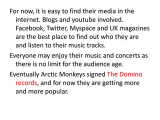 For now, it is easy to find their media in the
  internet. Blogs and youtube involved.
  Facebook, Twitter, Myspace and UK magazines
  are the best place to find out who they are
  and listen to their music tracks.
Everyone may enjoy their music and concerts as
  there is no limit for the audience age.
Eventually Arctic Monkeys signed The Domino
  records, and for now they are getting more
  and more popular.
 