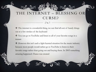 THE I NTERNET – BLESSI NG OR
          CURSE?

 The internet is a wonderful thing, we can find all sort of handy things
out at a few strokes of the keyboard
 You can go to YouTube and listen to all of your favorite songs in a
instant
 However this isn‟t such a light hearted situation for the music industry
because most people would rather go to YouTube to listen to their
favorite songs rather than going out and buying them. In 2003 something
amazing happened: iTunes was created
 