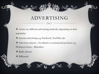 ADVERTISING

 Artists use different advertising methods, depending on their
popularity:
 Internet advertising e.g. Facebook, YouTube ads
 Television adverts – for albums or commercial products e.g.
Professor Green – Relentless
 Radio adverts
 Billboards
 