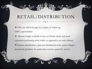 RETAIL/DISTRIBUTION

 CDs can still be bought in a variety of stores e.g.
HMV, supermarkets

 Albums/singles available to buy on iTunes (more and more
customers purchasing select tracks as opposed to an entire album)

 Internet distribution – prevents distribution costs, piracy/illegal
downloads (publicity for artists/less revenue gained by artists)
 