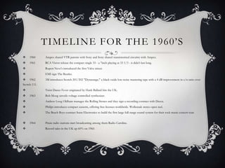 TIMELINE FOR THE 1960‟S
    1960     Ampex shared VTR patents with Sony and Sony shared transistorised circuitry with Ampex.
    1961     RCA Victor release the compact single 33 - a 7inch playing at 33 1/3 - it didn't last long.
             Rupert Neve's introduced the first Valve mixer.
             EMI sign The Beatles.
    1962     3M introduces Scotch 201/202 "Dynarange," a black oxide low-noise mastering tape with a 4 dB improvement in s/n ratio over
Scotch 111.
             Twist Dance Fever originated by Hank Ballard hits the UK.
    1963     Bob Moog unveils voltage controlled synthesizer.
             Andrew Loog Oldham manages the Rolling Stones and they sign a recording contract with Decca.
             Philips introduces compact cassette, offering free licenses worldwide. Wollensak stereo open reel.
             The Beach Boys contract Sunn Electronics to build the first large full-range sound system for their rock music concert tour.


    1964     Pirate radio stations start broadcasting among them Radio Caroline.
             Record sales in the UK up 60% on 1960.
 